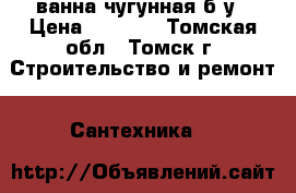 ванна чугунная б/у › Цена ­ 5 000 - Томская обл., Томск г. Строительство и ремонт » Сантехника   